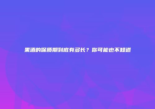 果酒的保质期到底有多长？你可能也不知道