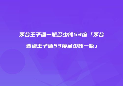 茅台王子酒一瓶多少钱53度「茅台普通王子酒53度多少钱一瓶」