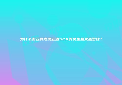 为什么喝云牌玫瑰云酒52%的女生越来越愁嫁？
