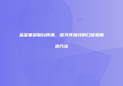 品鉴塞利斯白啤酒，探寻其独特的口感和酿造方法