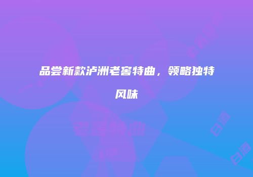 品尝新款泸洲老窖特曲，领略独特风味
