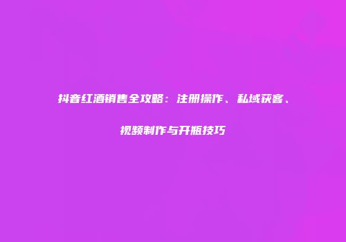 抖音红酒销售全攻略：注册操作、私域获客、视频制作与开瓶技巧