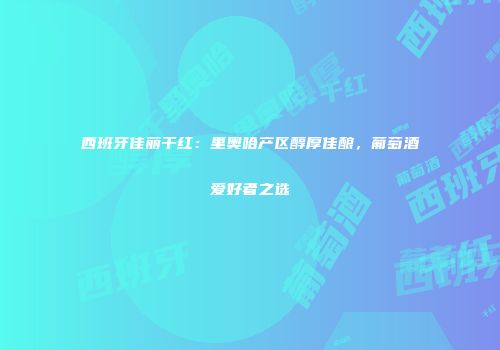 西班牙佳丽干红：里奥哈产区醇厚佳酿，葡萄酒爱好者之选