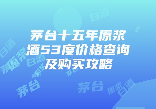 茅台十五年原浆酒53度价格查询及购买攻略