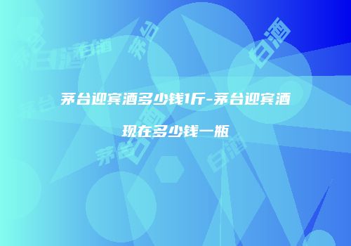 茅台迎宾酒多少钱1斤-茅台迎宾酒现在多少钱一瓶