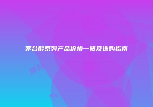茅台醇系列产品价格一览及选购指南
