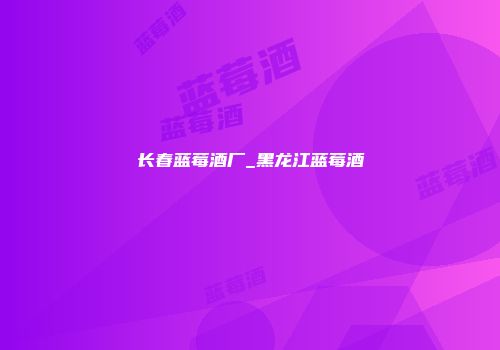 长春蓝莓酒厂_黑龙江蓝莓酒