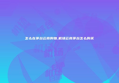 怎么在茅台云商购物,机场云商茅台怎么购买