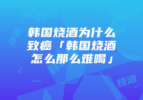 韩国烧酒为什么致癌「韩国烧酒怎么那么难喝」