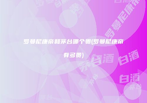 罗曼尼康帝和茅台哪个贵(罗曼尼康帝有多贵)