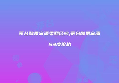 茅台醇贵宾酒柔和经典,茅台醇贵宾酒53度价格