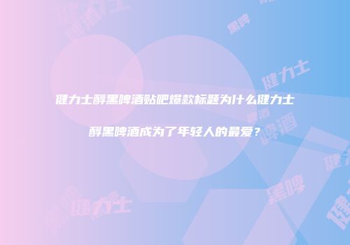健力士醇黑啤酒贴吧爆款标题为什么健力士醇黑啤酒成为了年轻人的最爱？