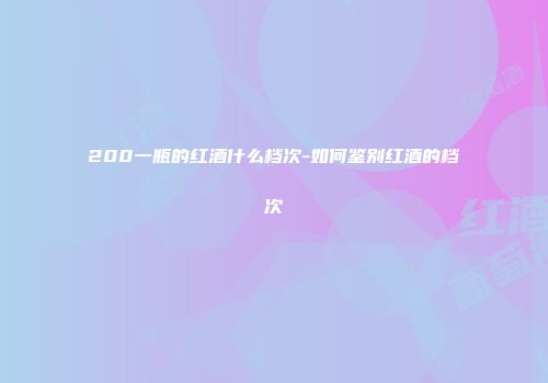 200一瓶的红酒什么档次-如何鉴别红酒的档次