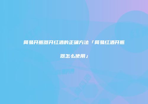 简易开瓶器开红酒的正确方法「简易红酒开瓶器怎么使用」