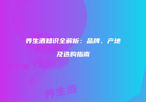 养生酒知识全解析：品牌、产地及选购指南