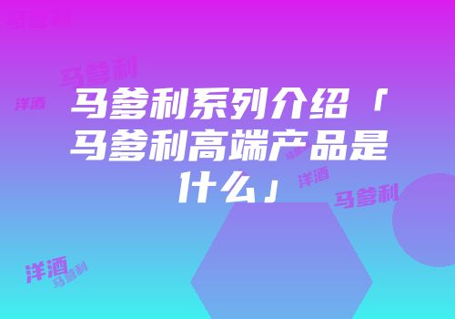 马爹利系列介绍「马爹利高端产品是什么」