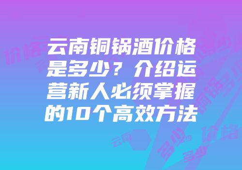 云南铜锅酒价格是多少？介绍运营新人必须掌握的10个高效方法
