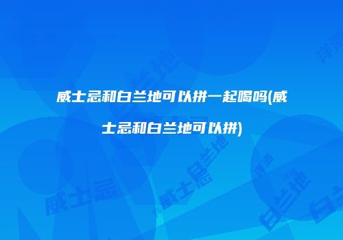 威士忌和白兰地可以拼一起喝吗(威士忌和白兰地可以拼)