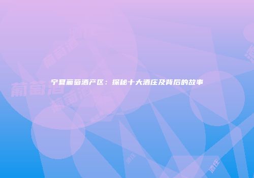 宁夏葡萄酒产区：探秘十大酒庄及背后的故事