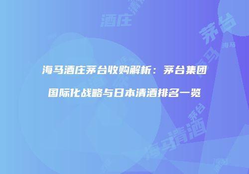 海马酒庄茅台收购解析：茅台集团国际化战略与日本清酒排名一览