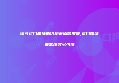 探寻进口啤酒的价格与酒精度数,进口啤酒最高度数多少钱