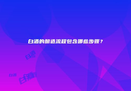 白酒的酿造流程包含哪些步骤？