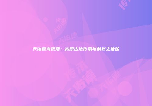 天佑德青稞酒：高原古法传承与创新之佳酿