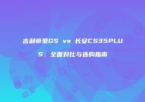 吉利帝豪GS vs 长安CS35PLUS：全面对比与选购指南