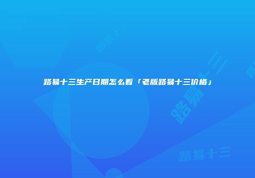 路易十三生产日期怎么看「老版路易十三价格」