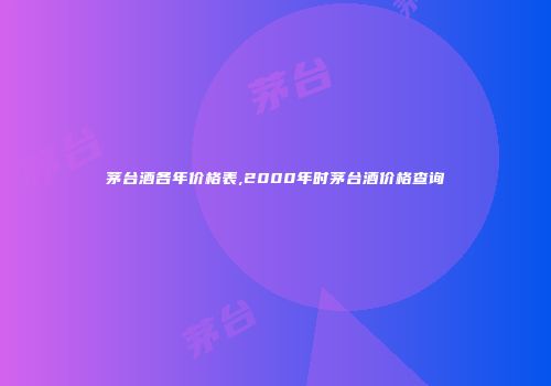 茅台酒各年价格表,2000年时茅台酒价格查询