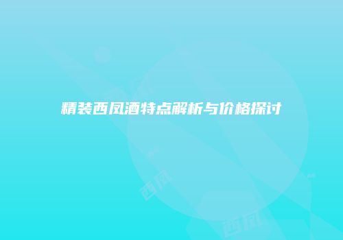 精装西凤酒特点解析与价格探讨