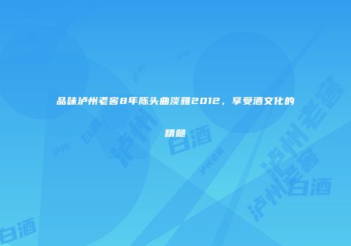品味泸州老窖8年陈头曲淡雅2012，享受酒文化的精髓