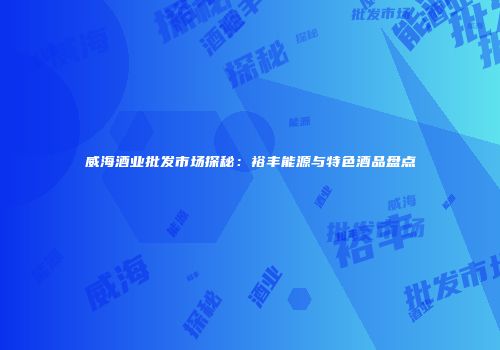 威海酒业批发市场探秘：裕丰能源与特色酒品盘点