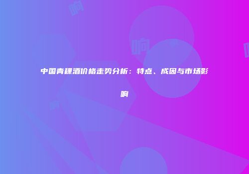 中国青稞酒价格走势分析：特点、成因与市场影响