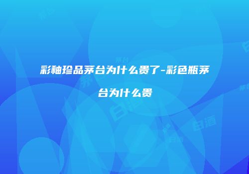 彩釉珍品茅台为什么贵了-彩色瓶茅台为什么贵
