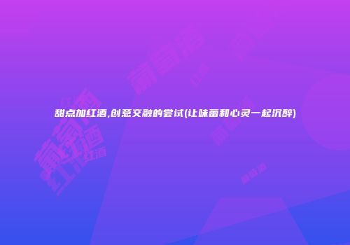 甜点加红酒,创意交融的尝试(让味蕾和心灵一起沉醉)