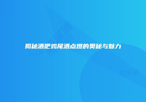 揭秘酒吧鸡尾酒点燃的奥秘与魅力