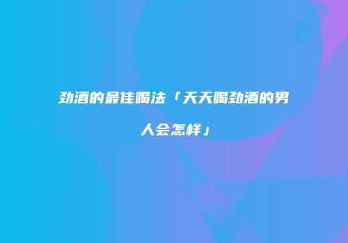 劲酒的最佳喝法「天天喝劲酒的男人会怎样」
