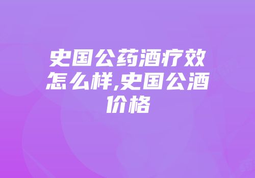 史国公药酒疗效怎么样,史国公酒价格