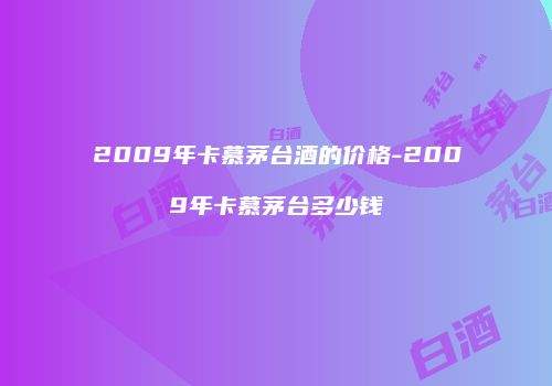 2009年卡慕茅台酒的价格-2009年卡慕茅台多少钱