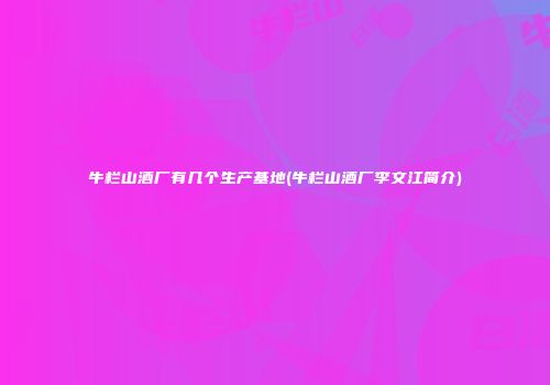 牛栏山酒厂有几个生产基地(牛栏山酒厂李文江简介)