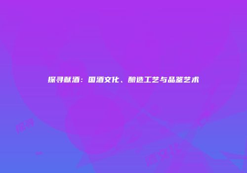 探寻献酒：国酒文化、酿造工艺与品鉴艺术