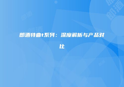 郎酒特曲t系列：深度解析与产品对比