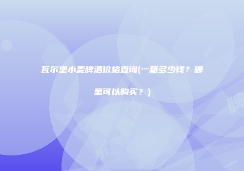 瓦尔堡小麦啤酒价格查询(一箱多少钱？哪里可以购买？)