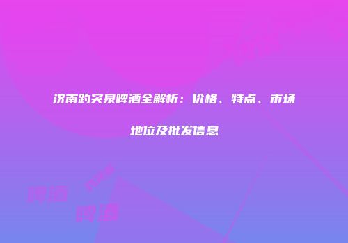 济南趵突泉啤酒全解析：价格、特点、市场地位及批发信息