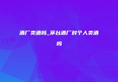 酒厂卖酒吗_茅台酒厂对个人卖酒吗