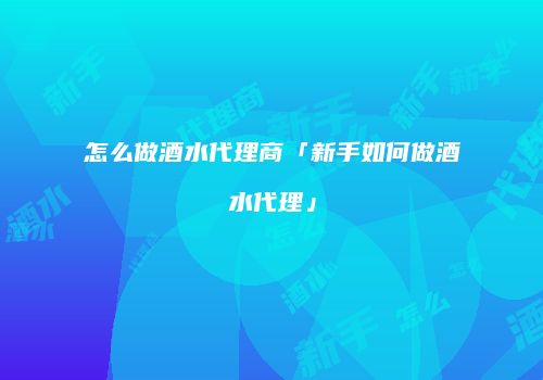 怎么做酒水代理商「新手如何做酒水代理」