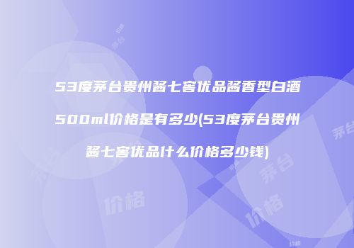 53度茅台贵州酱七窖优品酱香型白酒500ml价格是有多少(53度茅台贵州酱七窖优品什么价格多少钱)