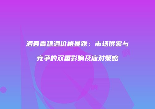 酒吾青稞酒价格暴跌：市场供需与竞争的双重影响及应对策略
