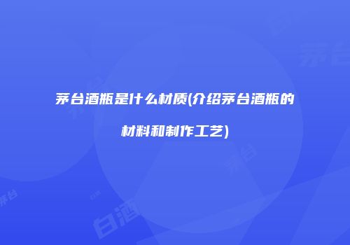 茅台酒瓶是什么材质(介绍茅台酒瓶的材料和制作工艺)